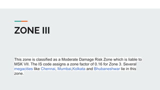 ZONE III
This zone is classified as a Moderate Damage Risk Zone which is liable to
MSK VII. The IS code assigns a zone factor of 0.16 for Zone 3. Several
megacities like Chennai, Mumbai,Kolkata and Bhubaneshwar lie in this
zone.
 