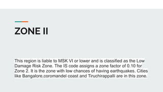 ZONE II
This region is liable to MSK VI or lower and is classified as the Low
Damage Risk Zone. The IS code assigns a zone factor of 0.10 for
Zone 2. It is the zone with low chances of having earthquakes. Cities
like Bangalore,coromandel coast and Tiruchirappalli are in this zone.
 