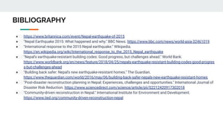 BIBLIOGRAPHY
● https://www.britannica.com/event/Nepal-earthquake-of-2015
● "Nepal Earthquake 2015: What happened and why." BBC News. https://www.bbc.com/news/world-asia-32461019
● "International response to the 2015 Nepal earthquake." Wikipedia.
https://en.wikipedia.org/wiki/International_response_to_the_2015_Nepal_earthquake
● "Nepal's earthquake-resistant building codes: Good progress, but challenges ahead." World Bank.
https://www.worldbank.org/en/news/feature/2018/04/25/nepals-earthquake-resistant-building-codes-good-progres
s-but-challenges-ahead
● "Building back safer: Nepal's new earthquake-resistant homes." The Guardian.
https://www.theguardian.com/world/2016/may/06/building-back-safer-nepals-new-earthquake-resistant-homes
● "Post-disaster reconstruction planning in Nepal: Experiences, challenges and opportunities." International Journal of
Disaster Risk Reduction. https://www.sciencedirect.com/science/article/pii/S2212420917302018
● "Community-driven reconstruction in Nepal." International Institute for Environment and Development.
https://www.iied.org/community-driven-reconstruction-nepal
 