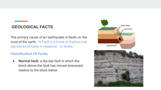 GEOLOGICAL FACTS
The primary cause of an earthquake is faults on the
crust of the earth. “A Fault is a break or fracture b/w
two blocks of rocks in response to stress.”
Classification Of Faults
● Normal fault: a dip-slip fault in which the
block above the fault has moved downward
relative to the block below.
 