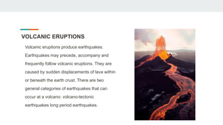 VOLCANIC ERUPTIONS
Volcanic eruptions produce earthquakes.
Earthquakes may precede, accompany and
frequently follow volcanic eruptions. They are
caused by sudden displacements of lava within
or beneath the earth crust. There are two
general categories of earthquakes that can
occur at a volcano: volcano-tectonic
earthquakes long period earthquakes.
 