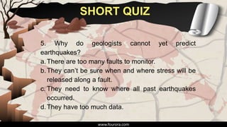 SHORT QUIZ
www.fourora.com
5. Why do geologists cannot yet predict
earthquakes?
a.There are too many faults to monitor.
b.They can’t be sure when and where stress will be
released along a fault.
c. They need to know where all past earthquakes
occurred.
d.They have too much data.
 