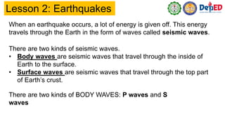 Lesson 2: Earthquakes
When an earthquake occurs, a lot of energy is given off. This energy
travels through the Earth in the form of waves called seismic waves.
There are two kinds of seismic waves.
• Body waves are seismic waves that travel through the inside of
Earth to the surface.
• Surface waves are seismic waves that travel through the top part
of Earth’s crust.
There are two kinds of BODY WAVES: P waves and S
waves
 