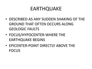 EARTHQUAKE
• DESCRIBED AS ANY SUDDEN SHAKING OF THE
GROUND THAT OFTEN OCCURS ALONG
GEOLOGIC FAULTS
• FOCUS/HYPOCENTER-WHERE THE
EARTHQUAKE BEGINS
• EPICENTER-POINT DIRECTLY ABOVE THE
FOCUS
 