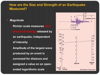 How are the Size and Strength of an Earthquake
Measured?
 Magnitude
 Richter scale measures total
amount of energy released by
an earthquake; independent
of intensity
 Amplitude of the largest wave
produced by an event is
corrected for distance and
assigned a value on an open-
ended logarithmic scale
 
