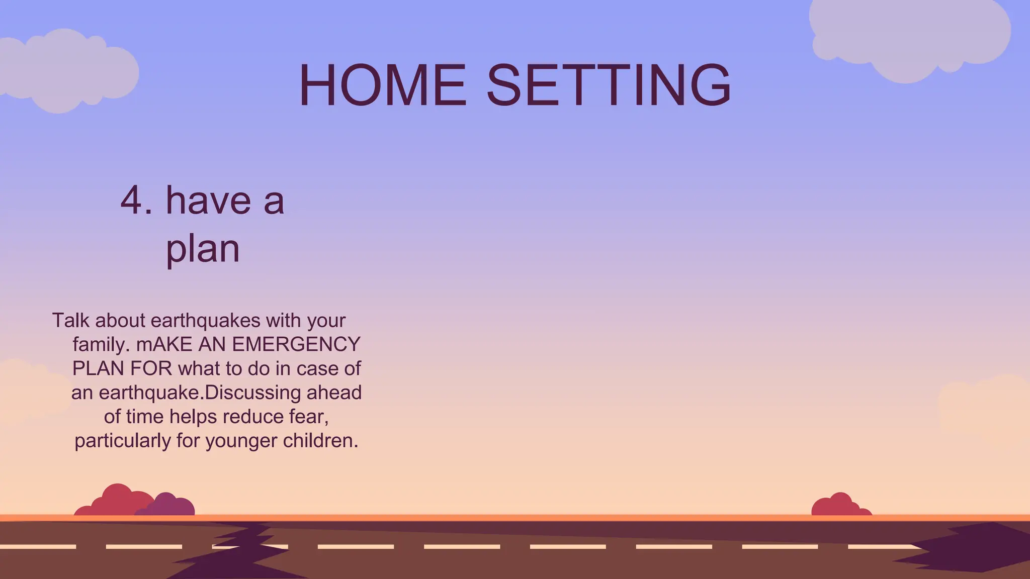 HOME SETTING
4. have a
plan
Talk about earthquakes with your
family. mAKE AN EMERGENCY
PLAN FOR what to do in case of
an earthquake.Discussing ahead
of time helps reduce fear,
particularly for younger children.
 