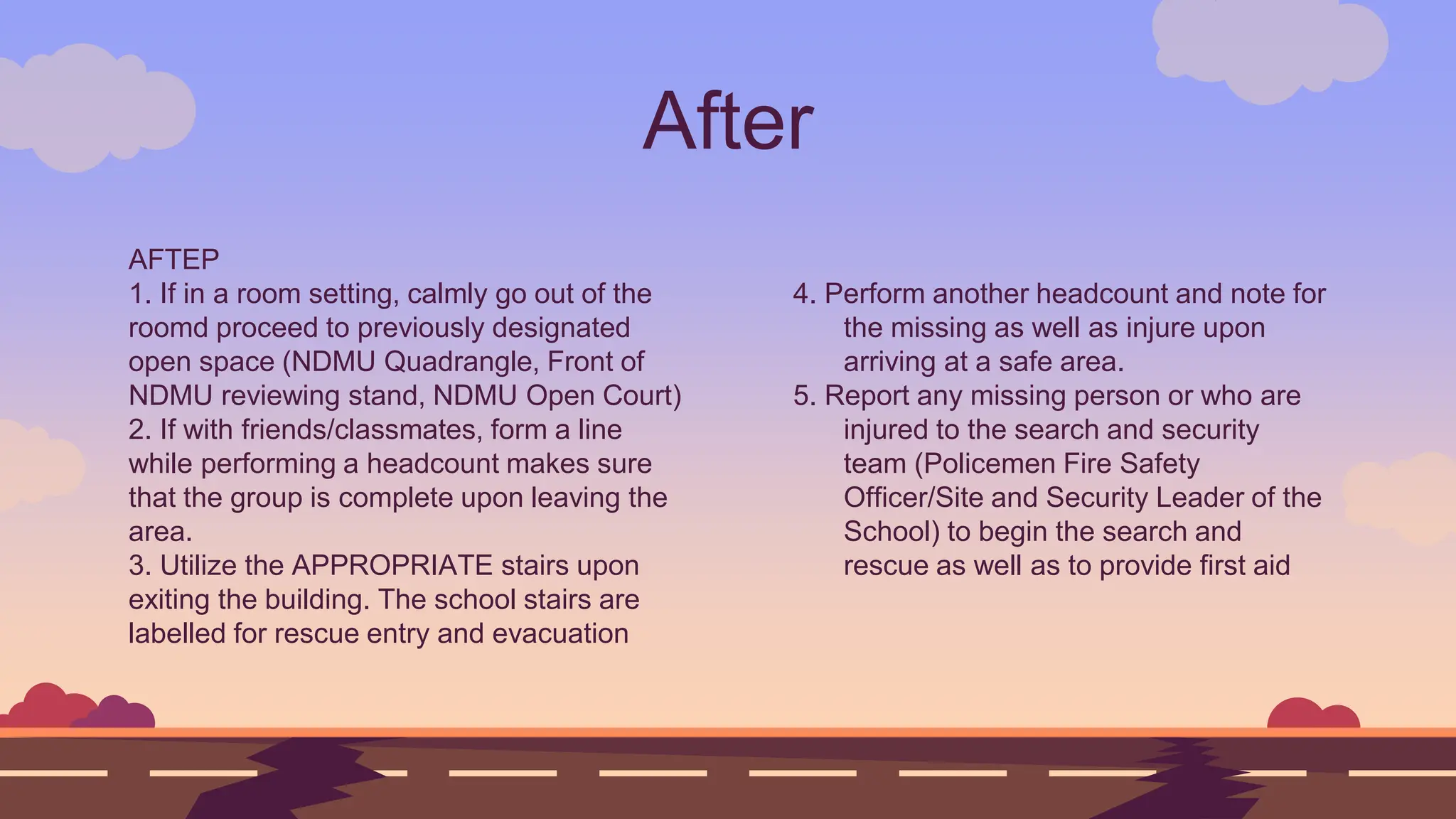 AFTEP
1. If in a room setting, calmly go out of the
roomd proceed to previously designated
open space (NDMU Quadrangle, Front of
NDMU reviewing stand, NDMU Open Court)
2. If with friends/classmates, form a line
while performing a headcount makes sure
that the group is complete upon leaving the
area.
3. Utilize the APPROPRIATE stairs upon
exiting the building. The school stairs are
labelled for rescue entry and evacuation
After
4. Perform another headcount and note for
the missing as well as injure upon
arriving at a safe area.
5. Report any missing person or who are
injured to the search and security
team (Policemen Fire Safety
Officer/Site and Security Leader of the
School) to begin the search and
rescue as well as to provide first aid
 
