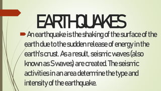 EARTHQUAKES
Anearthquakeistheshakingofthesurfaceofthe
earthduetothesuddenreleaseofenergyinthe
earth'scrust.Asaresult,seismicwaves(also
knownasSwaves)arecreated.Theseismic
activitiesinanareadeterminethetypeand
intensityoftheearthquake.
 