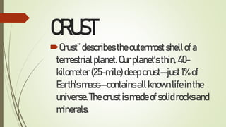 CRUST
Crust”describestheoutermostshellofa
terrestrialplanet.Ourplanet'sthin,40-
kilometer(25-mile)deepcrust—just1%of
Earth'smass—containsallknownlifeinthe
universe.Thecrustismadeofsolidrocksand
minerals.
 