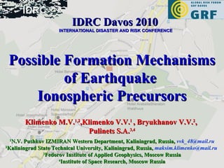 Possible Formation Mechanisms of Earthquake  Ionospheric Precursors Klimenko M.V. 1,2 ,Klimenko V.V. 1  , Bryukhanov V.V. 2 ,  Pulinets S.A. 3,4 1 N.V. Pushkov IZMIRAN Western Department, Kaliningrad, Russia,   [email_address] 2 Kaliningrad State Technical University, Kaliningrad, Russia,   [email_address]   3 Fedorov Institute of Applied Geophysics, Moscow Russia 4 Institute of Space Research, Moscow Russia IDRC Davos 2010   INTERNATIONAL DISASTER AND RISK CONFERENCE 