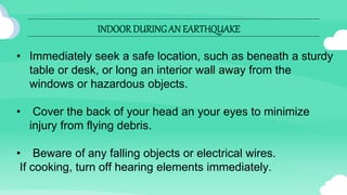 INDOOR DURINGAN EARTHQUAKE
• Immediately seek a safe location, such as beneath a sturdy
table or desk, or long an interior wall away from the
windows or hazardous objects.
• Cover the back of your head an your eyes to minimize
injury from flying debris.
• Beware of any falling objects or electrical wires.
If cooking, turn off hearing elements immediately.
 