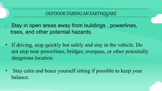 OUTDOOR DURINGAN EARTHQUAKE
• Stay in open areas away from buildings , powerlines,
trees, and other potential hazards.
• If driving, stop quickly but safely and stay in the vehicle. Do
not stop near powerlines, bridges, overpass, or other potentially
dangerous location.
• Stay calm and brace yourself sitting if possible to keep your
balance.
 
