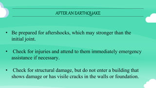 AFTERAN EARTHQUAKE
• Be prepared for aftershocks, which may stronger than the
initial joint.
• Check for injuries and attend to them immediately emergency
assistance if necessary.
• Check for structural damage, but do not enter a building that
shows damage or has visile cracks in the walls or foundation.
 