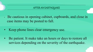 AFTERAN EARTHQUAKE
• Be cautious in opening cabinet, cupboards, and close in
case items may be posted to fall.
• Keep phone lines clear emergency use.
• Be patient. It make take an hours or days to restore all
services depending on the severity of the earthquake.
 