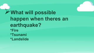 What will possible
happen when theres an
earthquake?
*Fire
*Tsunami
*Landslide
 
