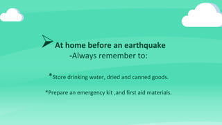 At home before an earthquake
-Always remember to:
*Store drinking water, dried and canned goods.
*Prepare an emergency kit ,and first aid materials.
 