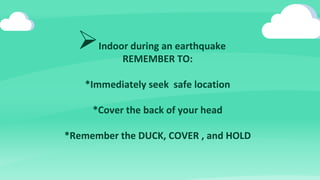 Indoor during an earthquake
REMEMBER TO:
*Immediately seek safe location
*Cover the back of your head
*Remember the DUCK, COVER , and HOLD
 