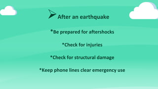 After an earthquake
*Be prepared for aftershocks
*Check for injuries
*Check for structural damage
*Keep phone lines clear emergency use
 