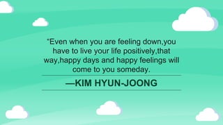 —KIM HYUN-JOONG
“Even when you are feeling down,you
have to live your life positively,that
way,happy days and happy feelings will
come to you someday.
 