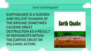 WHAT IS EARTHQUAKE?
EARTHQUAKE IS A SUDDEN
AND VIOLENT SHAKING OF
THE GROUND SOMETIMES
CAUSING GREAT
DESTRUCTION AS A RESULT
OF MOVEMENTS WITHIN
THE EARTHS CRUST OR
VOLCANIC ACTION.
 
