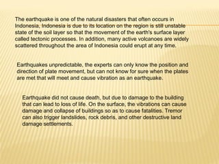 The earthquake is one of the natural disasters that often occurs in
Indonesia, Indonesia is due to its location on the region is still unstable
state of the soil layer so that the movement of the earth's surface layer
called tectonic processes. In addition, many active volcanoes are widely
scattered throughout the area of Indonesia could erupt at any time.


Earthquakes unpredictable, the experts can only know the position and
direction of plate movement, but can not know for sure when the plates
are met that will meet and cause vibration as an earthquake.


   Earthquake did not cause death, but due to damage to the building
   that can lead to loss of life. On the surface, the vibrations can cause
   damage and collapse of buildings so as to cause fatalities. Tremor
   can also trigger landslides, rock debris, and other destructive land
   damage settlements.
 