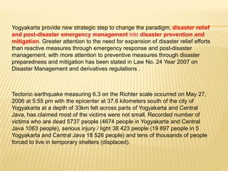 Yogyakarta provide new strategic step to change the paradigm, disaster relief
and post-disaster emergency management into disaster prevention and
mitigation. Greater attention to the need for expansion of disaster relief efforts
than reactive measures through emergency response and post-disaster
management, with more attention to preventive measures through disaster
preparedness and mitigation has been stated in Law No. 24 Year 2007 on
Disaster Management and derivatives regulations .



Tectonic earthquake measuring 6.3 on the Richter scale occurred on May 27,
2006 at 5:55 pm with the epicenter at 37.6 kilometers south of the city of
Yogyakarta at a depth of 33km felt across parts of Yogyakarta and Central
Java, has claimed most of the victims were not small. Recorded number of
victims who are dead 5737 people (4674 people in Yogyakarta and Central
Java 1063 people), serious injury / light 38 423 people (19 897 people in 5
Yogyakarta and Central Java 18 526 people) and tens of thousands of people
forced to live in temporary shelters (displaced).
 
