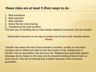 these risks are at least 5 (five) ways to do :

1. Risk avoidance
2. Risk reduction
3. Risk retention
4. Share the risk (risk sharing)
5. Transferring risk (risk transfer).
This last way of handling risk is most closely related to insurance, the risk transfer

  Earthquake insurance is one way to protect one of your most valuable assets:
                                    House


Transfer risk means the risk of loss transfer to another, usually an insurance
company that is willing and able to bear the burden of risk. Assignment or
transfer may be speculative risk and pure risk. Replacement guarantee against
breakage due to losses in this case are the physical building at least make us
more secure. The risk of financial loss is lighter because of the insurance
guarantee.
 