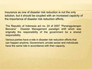 Insurance as one of disaster risk reduction is not the only
solution, but it should be coupled with an increased capacity of
the importance of disaster risk reduction efforts.

The Republic of Indonesia act no. 24 of 2007 “Penanggulangan
Bencana”       Disaster Management paradigm shift which was
originally the responsibility of the government be a shared
responsibility.
Various parties have a role in disaster risk reduction efforts that
can happen anytime. Government, private sector and individuals
have the same role in accordance with their capacity.
 