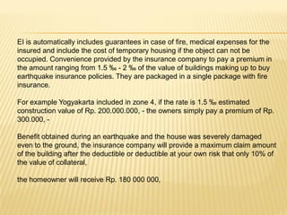 EI is automatically includes guarantees in case of fire, medical expenses for the
insured and include the cost of temporary housing if the object can not be
occupied. Convenience provided by the insurance company to pay a premium in
the amount ranging from 1.5 ‰ - 2 ‰ of the value of buildings making up to buy
earthquake insurance policies. They are packaged in a single package with fire
insurance.

For example Yogyakarta included in zone 4, if the rate is 1.5 ‰ estimated
construction value of Rp. 200.000.000, - the owners simply pay a premium of Rp.
300.000, -

Benefit obtained during an earthquake and the house was severely damaged
even to the ground, the insurance company will provide a maximum claim amount
of the building after the deductible or deductible at your own risk that only 10% of
the value of collateral,

the homeowner will receive Rp. 180 000 000,
 