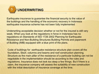 5      UNDERWRITING

Earthquake insurance to guarantee the financial security to the value of
the buildings and the handling of the economic recovery in Indonesia
earthquake insurance scheme has not been fully implemented

Underwriting acceptable decision whether or not for the insured is still very
weak. When you look at the regulations in force in Indonesia has no
regulations on Standards of ISO 1726 2002 Planning for Earthquake
Resistance and Non-Building Structures Building Permits and paperwork
of Building (IMB) equipped with a blue print of the plans.

Code of buildings for earthquake resistance structure plan covers all the
foundation, Sloof, columns and beams and roof construction planning.
Structure as the main pillar of the resistance of a particular building can not be
negotiable in the implementation should be according to the rules and
regulations. Insurance does not look too deep a few things. But if there is a
claim, the insurance company will assess the suitability of new construction
with the initial description of insurance coverage at the time.
 
