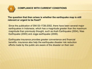 6      COMPLIANCE WITH CURRENT CONDITIONS



The question that then arises is whether the earthquake map is still
relevant or urgent to be fixed?

Since the publication of SNI 03-1726-2002, there have been several major
earthquakes in Indonesia, which has a magnitude greater than the maximum
magnitude than previously thought, such as Aceh Earthquake (2004), Nias
Earthquake (2005) and Jogja earthquake (2006).

Earthquake insurance provides greater convenience and financial
benefits. insurance also help the earthquake disaster risk reduction
efforts made by the public are aware of the disaster on their own
 