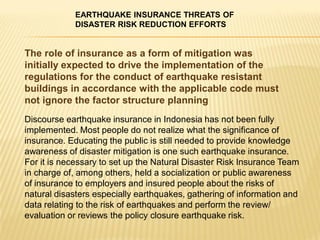 EARTHQUAKE INSURANCE THREATS OF
            DISASTER RISK REDUCTION EFFORTS


The role of insurance as a form of mitigation was
initially expected to drive the implementation of the
regulations for the conduct of earthquake resistant
buildings in accordance with the applicable code must
not ignore the factor structure planning
Discourse earthquake insurance in Indonesia has not been fully
implemented. Most people do not realize what the significance of
insurance. Educating the public is still needed to provide knowledge
awareness of disaster mitigation is one such earthquake insurance.
For it is necessary to set up the Natural Disaster Risk Insurance Team
in charge of, among others, held a socialization or public awareness
of insurance to employers and insured people about the risks of
natural disasters especially earthquakes, gathering of information and
data relating to the risk of earthquakes and perform the review/
evaluation or reviews the policy closure earthquake risk.
 