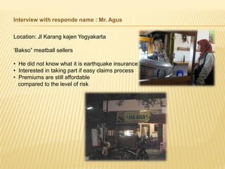 Interview with responde name : Mr. Agus


Location: Jl Karang kajen Yogyakarta

„Bakso” meatball sellers

• He did not know what it is earthquake insurance
• Interested in taking part if easy claims process
• Premiums are still affordable
  compared to the level of risk
 