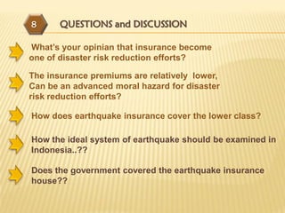 8      QUESTIONS and DISCUSSION

What’s your opinian that insurance become
one of disaster risk reduction efforts?

The insurance premiums are relatively lower,
Can be an advanced moral hazard for disaster
risk reduction efforts?

How does earthquake insurance cover the lower class?

How the ideal system of earthquake should be examined in
Indonesia..??

Does the government covered the earthquake insurance
house??
 