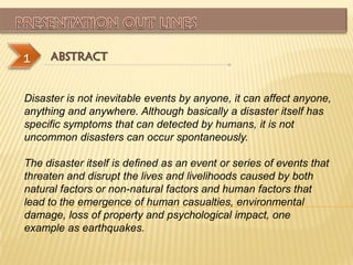 1    ABSTRACT


Disaster is not inevitable events by anyone, it can affect anyone,
anything and anywhere. Although basically a disaster itself has
specific symptoms that can detected by humans, it is not
uncommon disasters can occur spontaneously.

The disaster itself is defined as an event or series of events that
threaten and disrupt the lives and livelihoods caused by both
natural factors or non-natural factors and human factors that
lead to the emergence of human casualties, environmental
damage, loss of property and psychological impact, one
example as earthquakes.
 