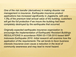 One of the risk transfer (derivatives) in making disaster risk
management is insurance. Earthquake insurance product
applications has increased significantly in Jogjakarta, with only
1.5‰ of the premium total annual value of the building, customers
will get the full protection if we insure the building had been
completely destroyed by the earthquake that occurred.

Originally expected earthquake insurance organization to
encourage the implementation of Earthquake Resistant Buildings
REGULATIONS In accordance RSNI 03-1726-2010 based MAP
Indonesia Earthquake 2010. Initial research will examine how the
application of the requirements The set tends to favor business
interests Insurance even cause a reduction in the level of
community awareness and may lead to moral hazard.
 