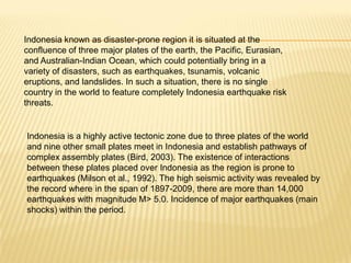 Indonesia known as disaster-prone region it is situated at the
confluence of three major plates of the earth, the Pacific, Eurasian,
and Australian-Indian Ocean, which could potentially bring in a
variety of disasters, such as earthquakes, tsunamis, volcanic
eruptions, and landslides. In such a situation, there is no single
country in the world to feature completely Indonesia earthquake risk
threats.


Indonesia is a highly active tectonic zone due to three plates of the world
and nine other small plates meet in Indonesia and establish pathways of
complex assembly plates (Bird, 2003). The existence of interactions
between these plates placed over Indonesia as the region is prone to
earthquakes (Milson et al., 1992). The high seismic activity was revealed by
the record where in the span of 1897-2009, there are more than 14,000
earthquakes with magnitude M> 5.0. Incidence of major earthquakes (main
shocks) within the period.
 