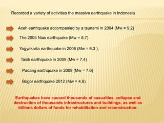 Recorded a variety of activities the massive earthquake in Indonesia


   Aceh earthquake accompanied by a tsunami in 2004 (Mw = 9.2)

    The 2005 Nias earthquake (Mw = 8.7)

    Yogyakarta earthquake in 2006 (Mw = 6.3 ),

     Tasik earthquake in 2009 (Mw = 7.4)

      Padang earthquake in 2009 (Mw = 7.6)

      Bogor earthquake 2012 (Mw = 4,8)



  Earthquakes have caused thousands of casualties, collapse and
 destruction of thousands infrastructures and buildings, as well as
   billions dollars of funds for rehabilitation and reconstruction.
 
