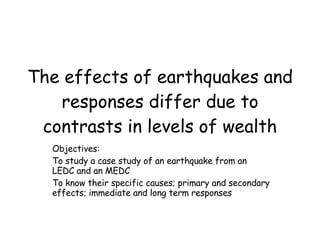 The effects of earthquakes and responses differ due to contrasts in levels of wealth Objectives: To study a case study of an earthquake from an LEDC and an MEDC To know their specific causes; primary and secondary effects; immediate and long term responses  
