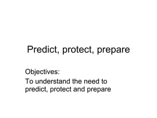 Predict, protect, prepare Objectives: To understand the need to predict, protect and prepare 