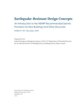 Earthquake-Resistant Design Concepts
An Introduction to the NEHRP Recommended Seismic
Provisions for New Buildings and Other Structures
FEMA P-749 / December 2010



Prepared for the
Federal Emergency Management Agency of the U. S. Department of Homeland Security
By the National Institute of Building Sciences Building Seismic Safety Council




National Institute of Building Sciences
Building Seismic Safety Council
Washington, DC
2010
 