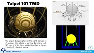 Taipei 101 TMD
24
The largest damper sphere in the world, consists of
41 circular steel plates of varying diameters, each
125 mm (4.92 in) thick, welded together to form a
5.5 m (18 ft.) diameter sphere.
 