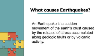 What causes Earthquakes?
An Earthquake is a sudden
movement of the earth's crust caused
by the release of stress accumulated
along geologic faults or by volcanic
activity.
 