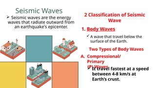 Seismic Waves
 Seismic waves are the energy
waves that radiate outward from
an earthquake's epicenter.
1. Body Waves
2 Classification of Seismic
Wave
 A wave that travel below the
surface of the Earth.
Two Types of Body Waves
A. Compressional/
Primary
(P) Waves
 It travel fastest at a speed
between 4-8 km/s at
Earth’s crust.
 