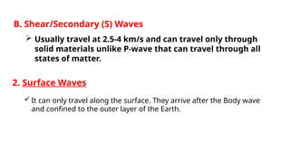2. Surface Waves
 It can only travel along the surface. They arrive after the Body wave
and confined to the outer layer of the Earth.
B. Shear/Secondary (S) Waves
 Usually travel at 2.5-4 km/s and can travel only through
solid materials unlike P-wave that can travel through all
states of matter.
 
