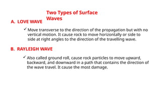 Two Types of Surface
Waves
A. LOVE WAVE
 Move transverse to the direction of the propagation but with no
vertical motion. It cause rock to move horizontally or side to
side at right angles to the direction of the travelling wave.
B. RAYLEIGH WAVE
 Also called ground roll, cause rock particles to move upward,
backward, and downward in a path that contains the direction of
the wave travel. It cause the most damage.
 