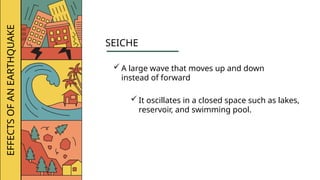 EFFECTS
OF
AN
EARTHQUAKE
SEICHE
 A large wave that moves up and down
instead of forward
 It oscillates in a closed space such as lakes,
reservoir, and swimming pool.
 