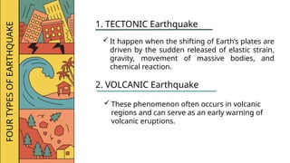 FOUR
TYPES
OF
EARTHQUAKE
1. TECTONIC Earthquake
 It happen when the shifting of Earth’s plates are
driven by the sudden released of elastic strain,
gravity, movement of massive bodies, and
chemical reaction.
2. VOLCANIC Earthquake
 These phenomenon often occurs in volcanic
regions and can serve as an early warning of
volcanic eruptions.
 