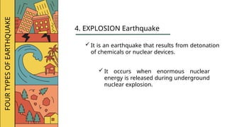 FOUR
TYPES
OF
EARTHQUAKE
4. EXPLOSION Earthquake
 It is an earthquake that results from detonation
of chemicals or nuclear devices.
 It occurs when enormous nuclear
energy is released during underground
nuclear explosion.
 