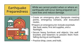 Earthquake
Preparedness
While we cannot predict when or where an
earthquake will occur, being prepared can
save lives and reduce damage.
• Create an emergency plan: Designate meeting
points, emergency contacts, and evacuation
routes.
•Prepare an emergency kit: Include essentials
like food, water, first aid supplies, and a
flashlight.
• Secure heavy furniture and objects: Use wall
brackets and fasteners to prevent them from
falling during an earthquake.
• Practice drop, cover, and hold.
 